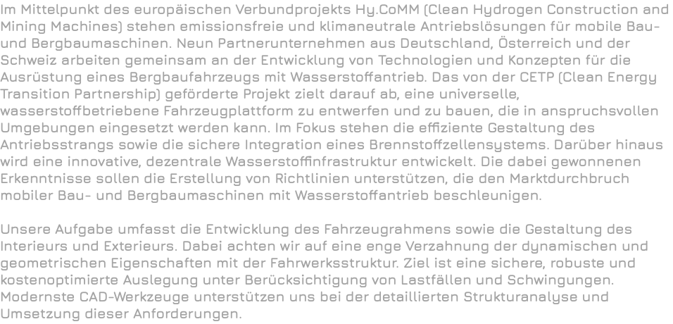 Im Mittelpunkt des europäischen Verbundprojekts Hy.CoMM (Clean Hydrogen Construction and Mining Machines) stehen emissionsfreie und klimaneutrale Antriebslösungen für mobile Bau- und Bergbaumaschinen. Neun Partnerunternehmen aus Deutschland, Österreich und der Schweiz arbeiten gemeinsam an der Entwicklung von Technologien und Konzepten für die Ausrüstung eines Bergbaufahrzeugs mit Wasserstoffantrieb. Das von der CETP (Clean Energy Transition Partnership) geförderte Projekt zielt darauf ab, eine universelle, wasserstoffbetriebene Fahrzeugplattform zu entwerfen und zu bauen, die in anspruchsvollen Umgebungen eingesetzt werden kann. Im Fokus stehen die effiziente Gestaltung des Antriebsstrangs sowie die sichere Integration eines Brennstoffzellensystems. Darüber hinaus wird eine innovative, dezentrale Wasserstoffinfrastruktur entwickelt. Die dabei gewonnenen Erkenntnisse sollen die Erstellung von Richtlinien unterstützen, die den Marktdurchbruch mobiler Bau- und Bergbaumaschinen mit Wasserstoffantrieb beschleunigen. Unsere Aufgabe umfasst die Entwicklung des Fahrzeugrahmens sowie die Gestaltung des Interieurs und Exterieurs. Dabei achten wir auf eine enge Verzahnung der dynamischen und geometrischen Eigenschaften mit der Fahrwerksstruktur. Ziel ist eine sichere, robuste und kostenoptimierte Auslegung unter Berücksichtigung von Lastfällen und Schwingungen. Modernste CAD-Werkzeuge unterstützen uns bei der detaillierten Strukturanalyse und Umsetzung dieser Anforderungen.